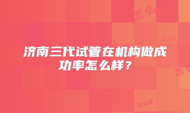 济南三代试管在机构做成功率怎么样?