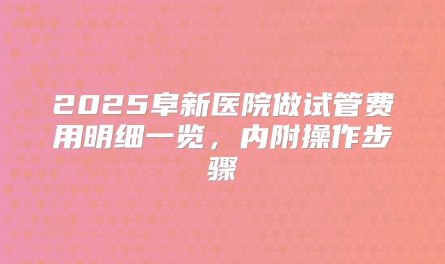 2025阜新医院做试管费用明细一览,内附操作步骤