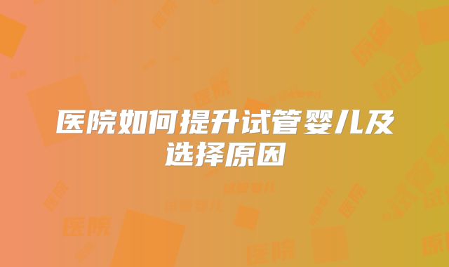 医院如何提升试管婴儿及选择原因