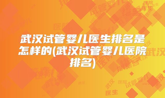 武汉试管婴儿医生排名是怎样的(武汉试管婴儿医院排名)