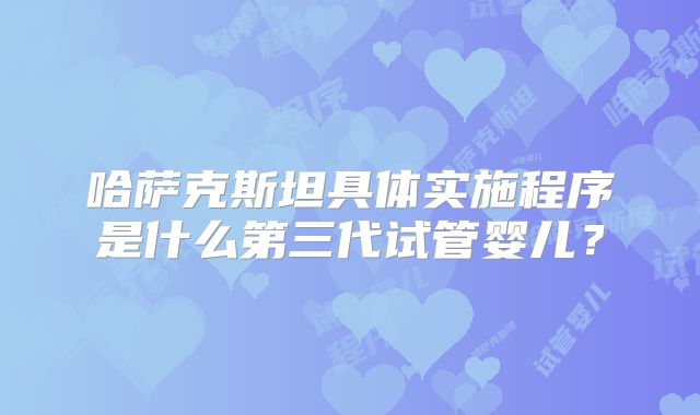 哈萨克斯坦具体实施程序是什么第三代试管婴儿?