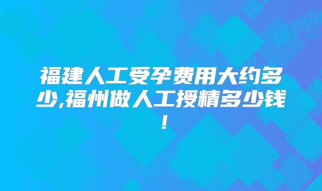 福建人工受孕费用大约多少,福州做人工授精多少钱!