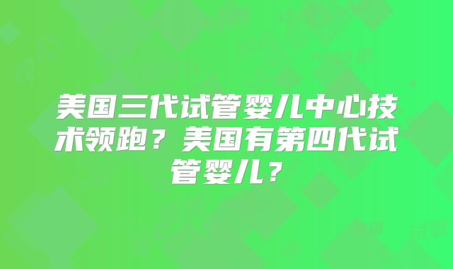 美国三代试管婴儿中心技术领跑？美国有第四代试管婴儿？