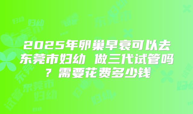 2025年卵巢早衰可以去东莞市妇幼 做三代试管吗？需要花费多少钱