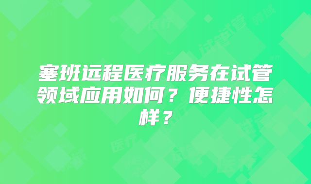 塞班远程医疗服务在试管领域应用如何？便捷性怎样？