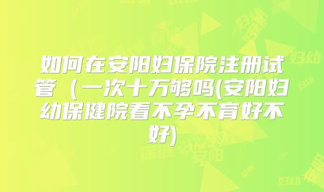 如何在安阳妇保院注册试管(一次十万够吗(安阳妇幼保健院看不孕不育好不好)