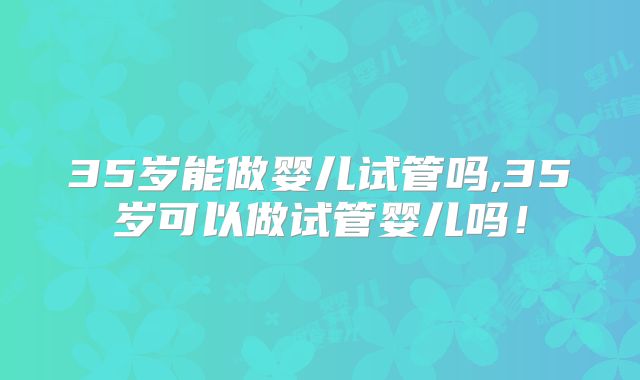 35岁能做婴儿试管吗,35岁可以做试管婴儿吗!
