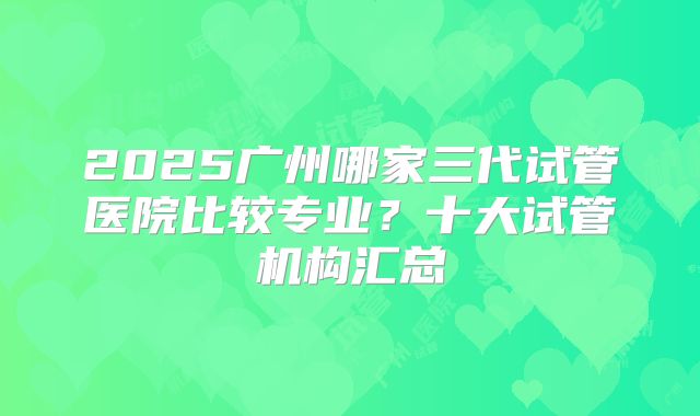 2025广州哪家三代试管医院比较专业？十大试管机构汇总