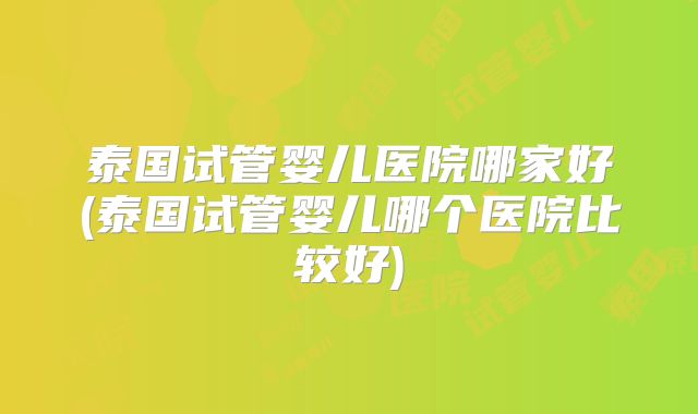 泰国试管婴儿医院哪家好(泰国试管婴儿哪个医院比较好)