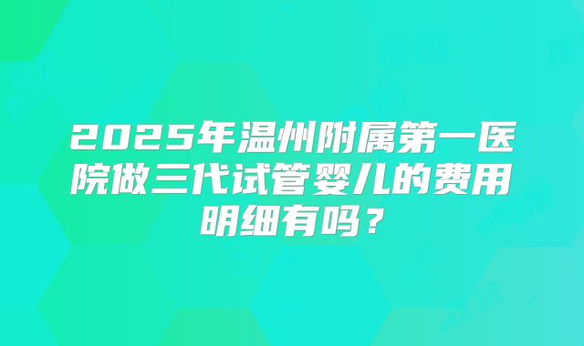 2025年温州附属第一医院做三代试管婴儿的费用明细有吗？