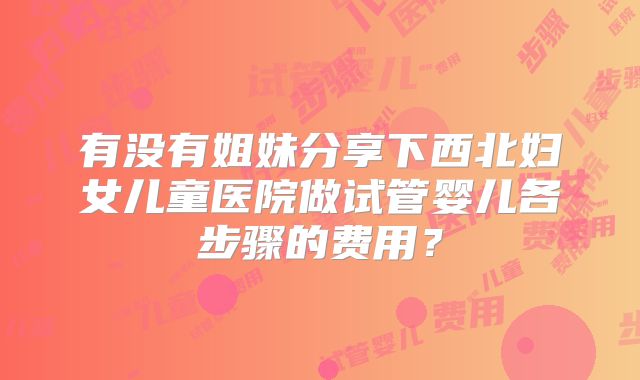 有没有姐妹分享下西北妇女儿童医院做试管婴儿各步骤的费用?