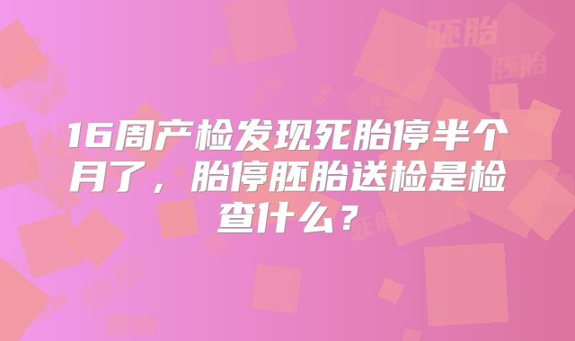 16周产检发现死胎停半个月了，胎停胚胎送检是检查什么？