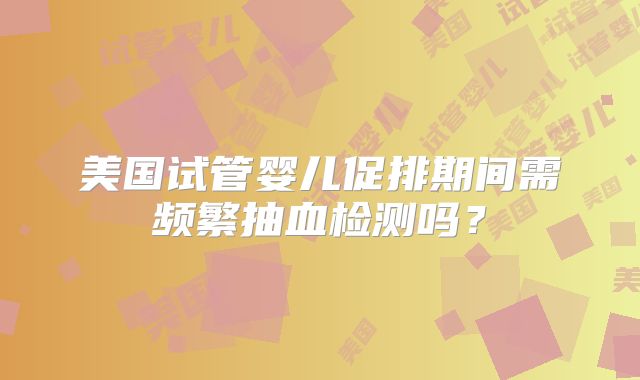 美国试管婴儿促排期间需频繁抽血检测吗？