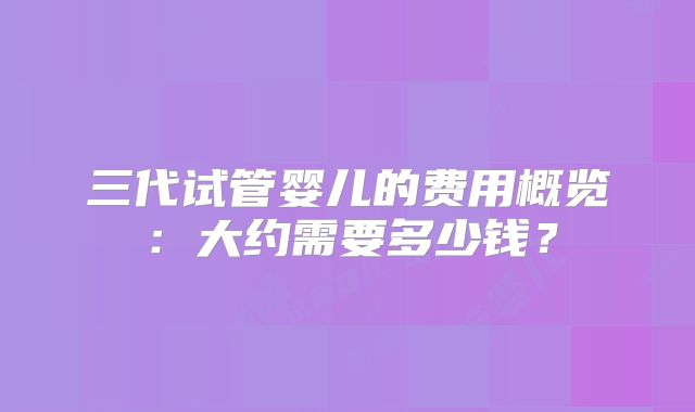 三代试管婴儿的费用概览：大约需要多少钱？