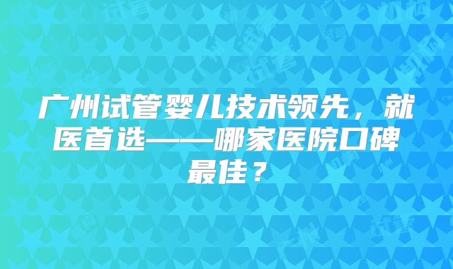 广州试管婴儿技术领先，就医首选——哪家医院口碑最佳？