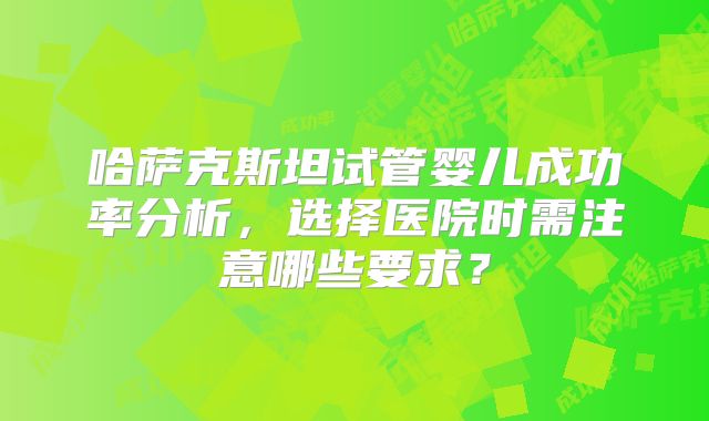 哈萨克斯坦试管婴儿成功率分析，选择医院时需注意哪些要求？