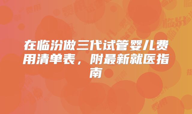 在临汾做三代试管婴儿费用清单表,附最新就医指南