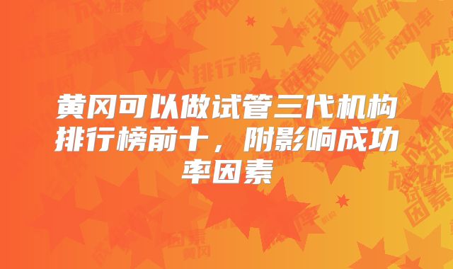 黄冈可以做试管三代机构排行榜前十，附影响成功率因素