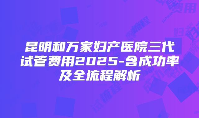 昆明和万家妇产医院三代试管费用2025-含成功率及全流程解析