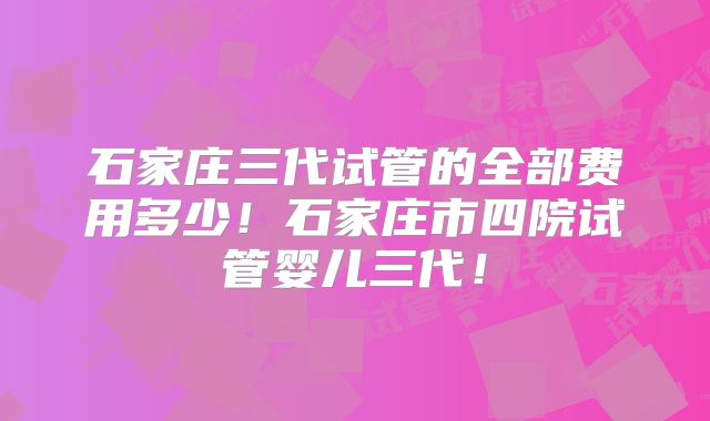 石家庄三代试管的全部费用多少！石家庄市四院试管婴儿三代！
