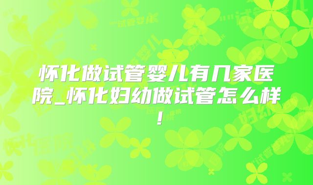 怀化做试管婴儿有几家医院_怀化妇幼做试管怎么样！