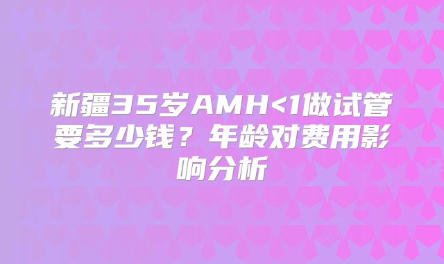 新疆35岁AMH<1做试管要多少钱？年龄对费用影响分析