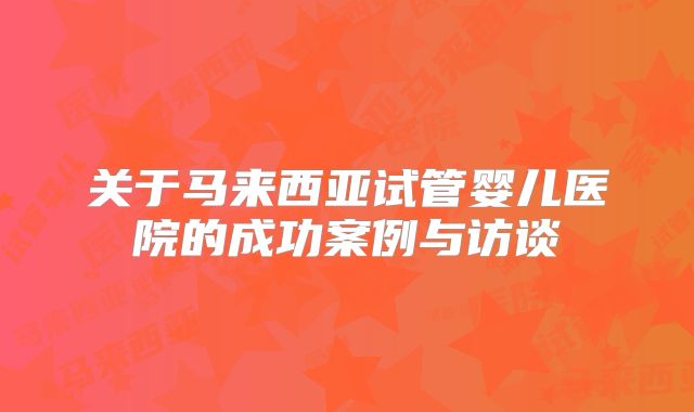 关于马来西亚试管婴儿医院的成功案例与访谈