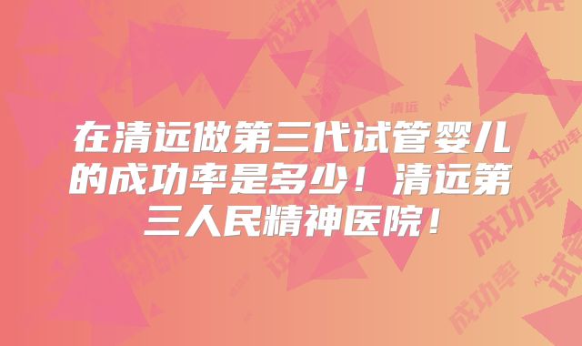 在清远做第三代试管婴儿的成功率是多少!清远第三人民精神医院!