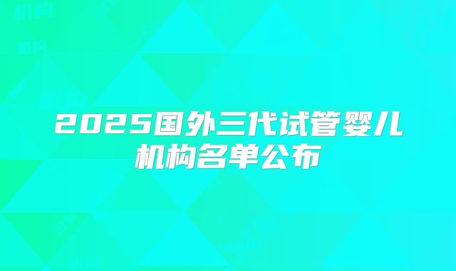 2025国外三代试管婴儿机构名单公布
