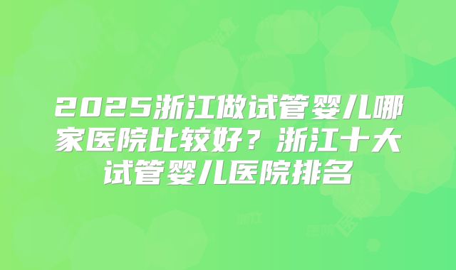 2025浙江做试管婴儿哪家医院比较好?浙江十大试管婴儿医院排名