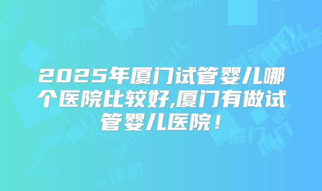 2025年厦门试管婴儿哪个医院比较好,厦门有做试管婴儿医院！