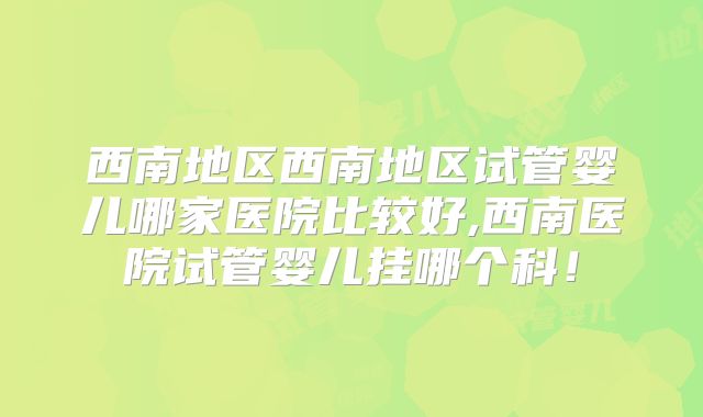 西南地区西南地区试管婴儿哪家医院比较好,西南医院试管婴儿挂哪个科！