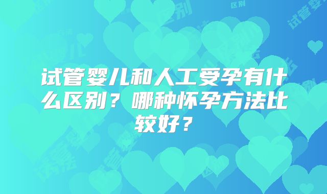 试管婴儿和人工受孕有什么区别？哪种怀孕方法比较好？