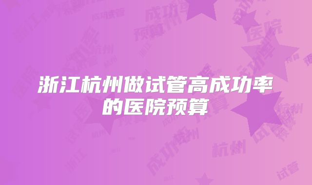 浙江杭州做试管高成功率的医院预算