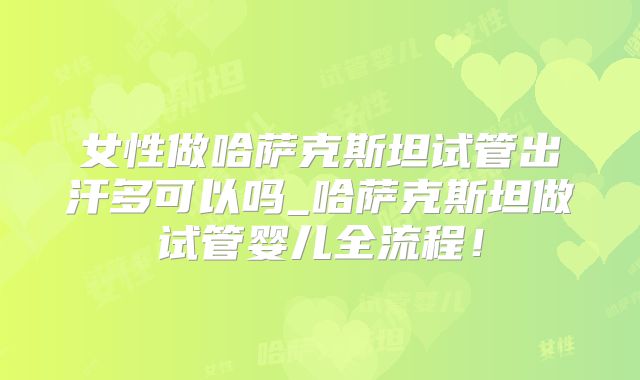 女性做哈萨克斯坦试管出汗多可以吗_哈萨克斯坦做试管婴儿全流程！