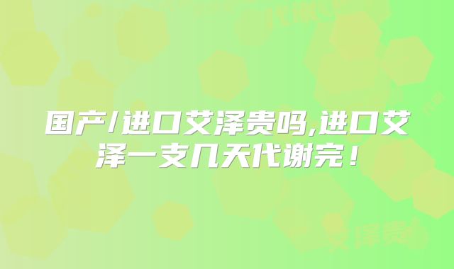 国产/进口艾泽贵吗,进口艾泽一支几天代谢完!