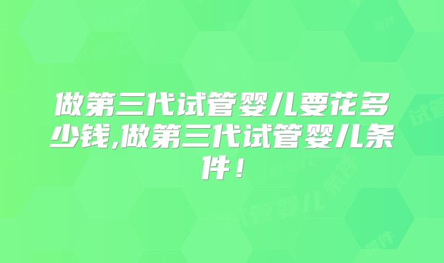 做第三代试管婴儿要花多少钱,做第三代试管婴儿条件!