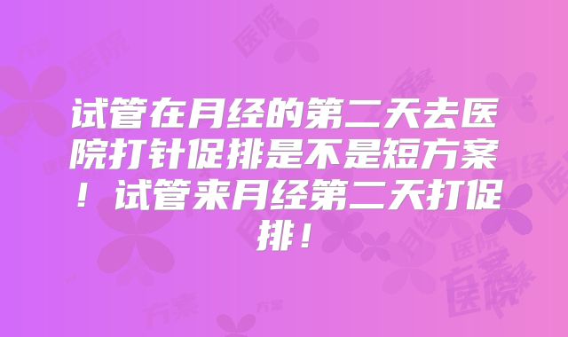 试管在月经的第二天去医院打针促排是不是短方案!试管来月经第二天打促排!