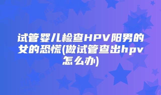 试管婴儿检查HPV阳男的女的恐慌(做试管查出hpv怎么办)