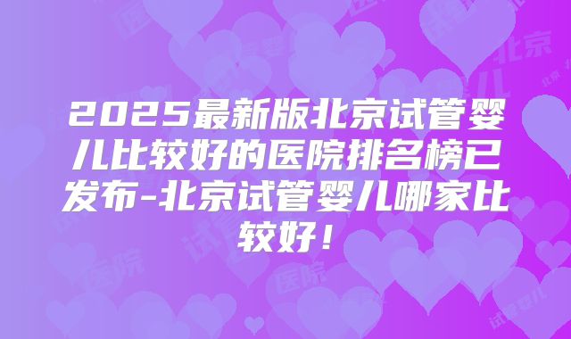 2025最新版北京试管婴儿比较好的医院排名榜已发布-北京试管婴儿哪家比较好!