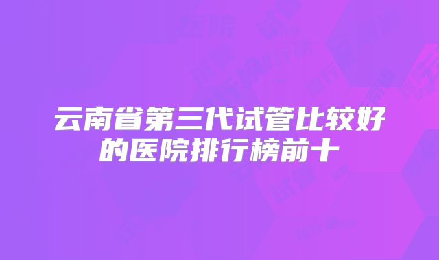 云南省第三代试管比较好的医院排行榜前十