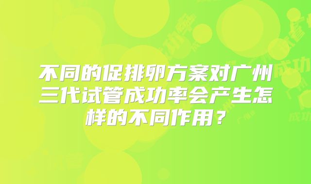 不同的促排卵方案对广州三代试管成功率会产生怎样的不同作用？
