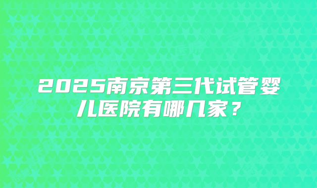2025南京第三代试管婴儿医院有哪几家？