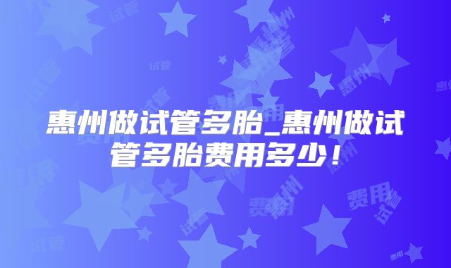 惠州做试管多胎_惠州做试管多胎费用多少！