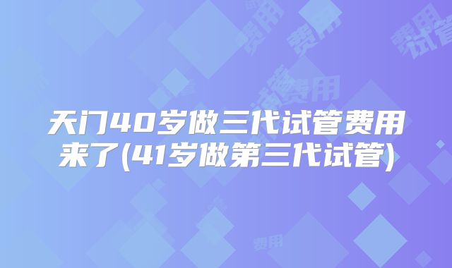天门40岁做三代试管费用来了(41岁做第三代试管)