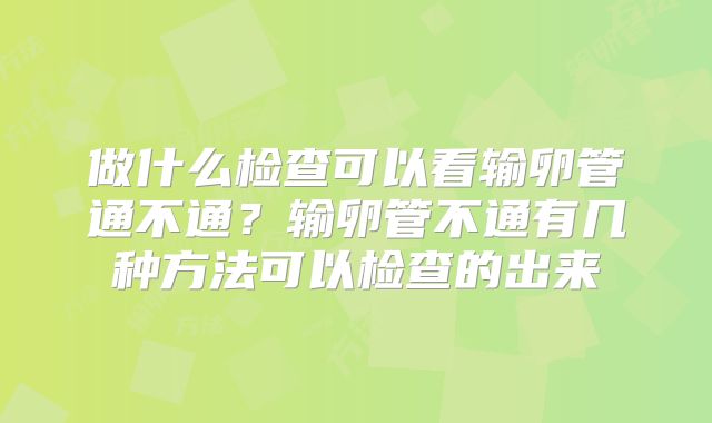 做什么检查可以看输卵管通不通?输卵管不通有几种方法可以检查的出来