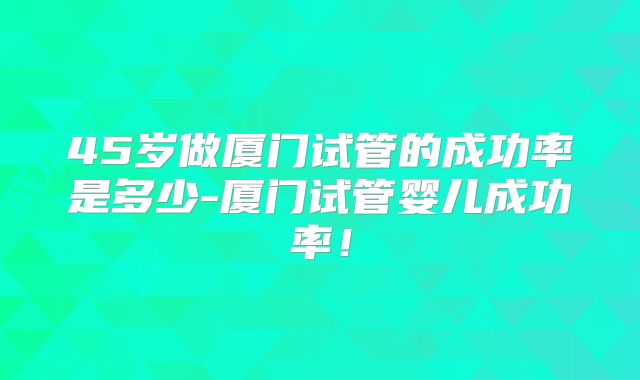 45岁做厦门试管的成功率是多少-厦门试管婴儿成功率！