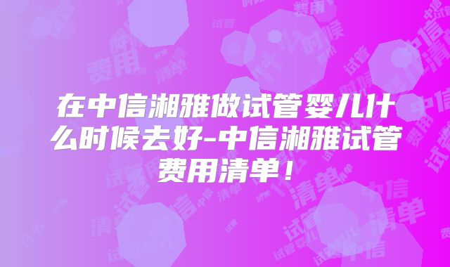 在中信湘雅做试管婴儿什么时候去好-中信湘雅试管费用清单！