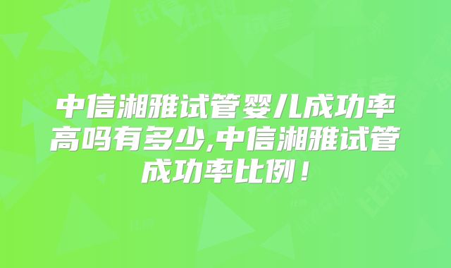 中信湘雅试管婴儿成功率高吗有多少,中信湘雅试管成功率比例!