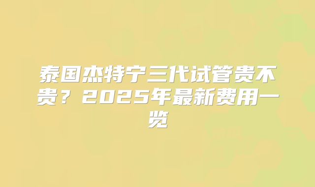 泰国杰特宁三代试管贵不贵？2025年最新费用一览